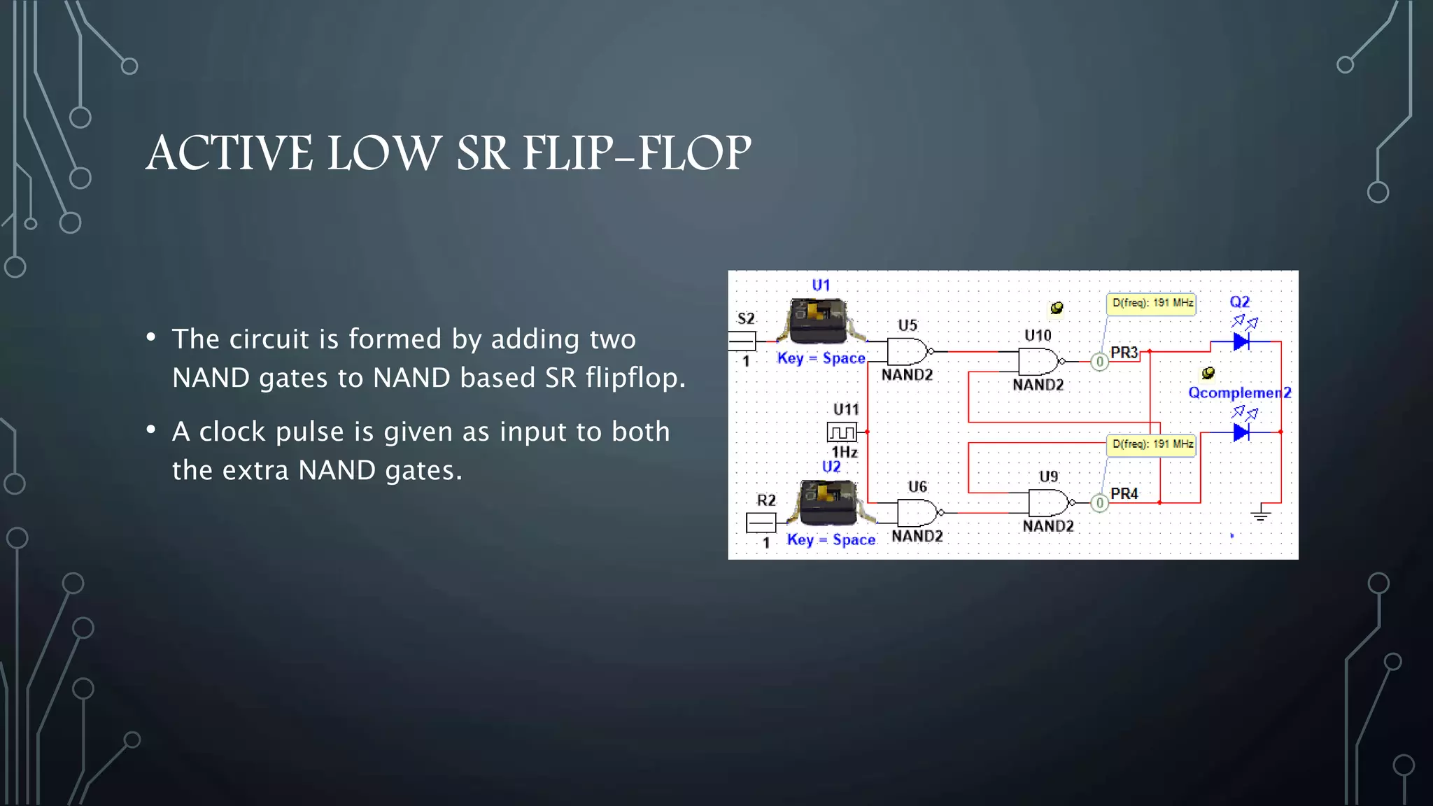 ACTIVE LOW SR FLIP-FLOP
• The circuit is formed by adding two
NAND gates to NAND based SR flipflop.
• A clock pulse is given as input to both
the extra NAND gates.
 
