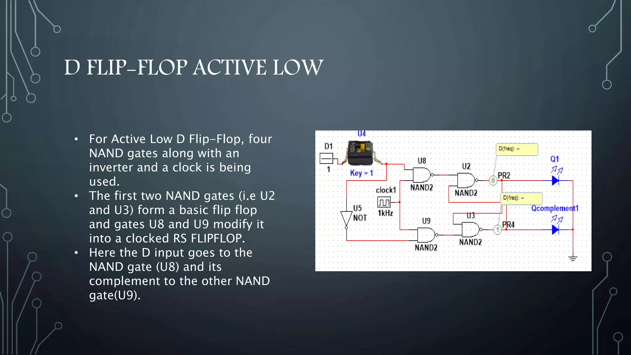 D FLIP-FLOP ACTIVE LOW
• For Active Low D Flip-Flop, four
NAND gates along with an
inverter and a clock is being
used.
• The first two NAND gates (i.e U2
and U3) form a basic flip flop
and gates U8 and U9 modify it
into a clocked RS FLIPFLOP.
• Here the D input goes to the
NAND gate (U8) and its
complement to the other NAND
gate(U9).
 