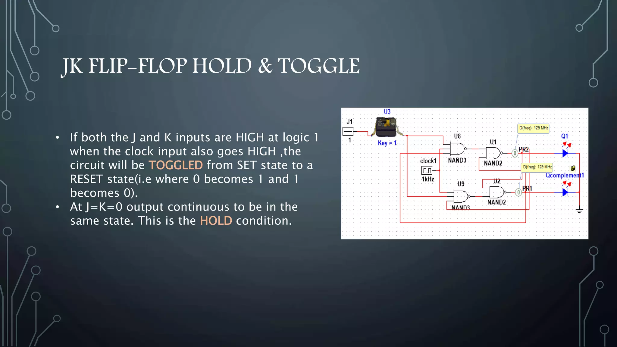 JK FLIP-FLOP HOLD & TOGGLE
• If both the J and K inputs are HIGH at logic 1
when the clock input also goes HIGH ,the
circuit will be TOGGLED from SET state to a
RESET state(i.e where 0 becomes 1 and 1
becomes 0).
• At J=K=0 output continuous to be in the
same state. This is the HOLD condition.
 