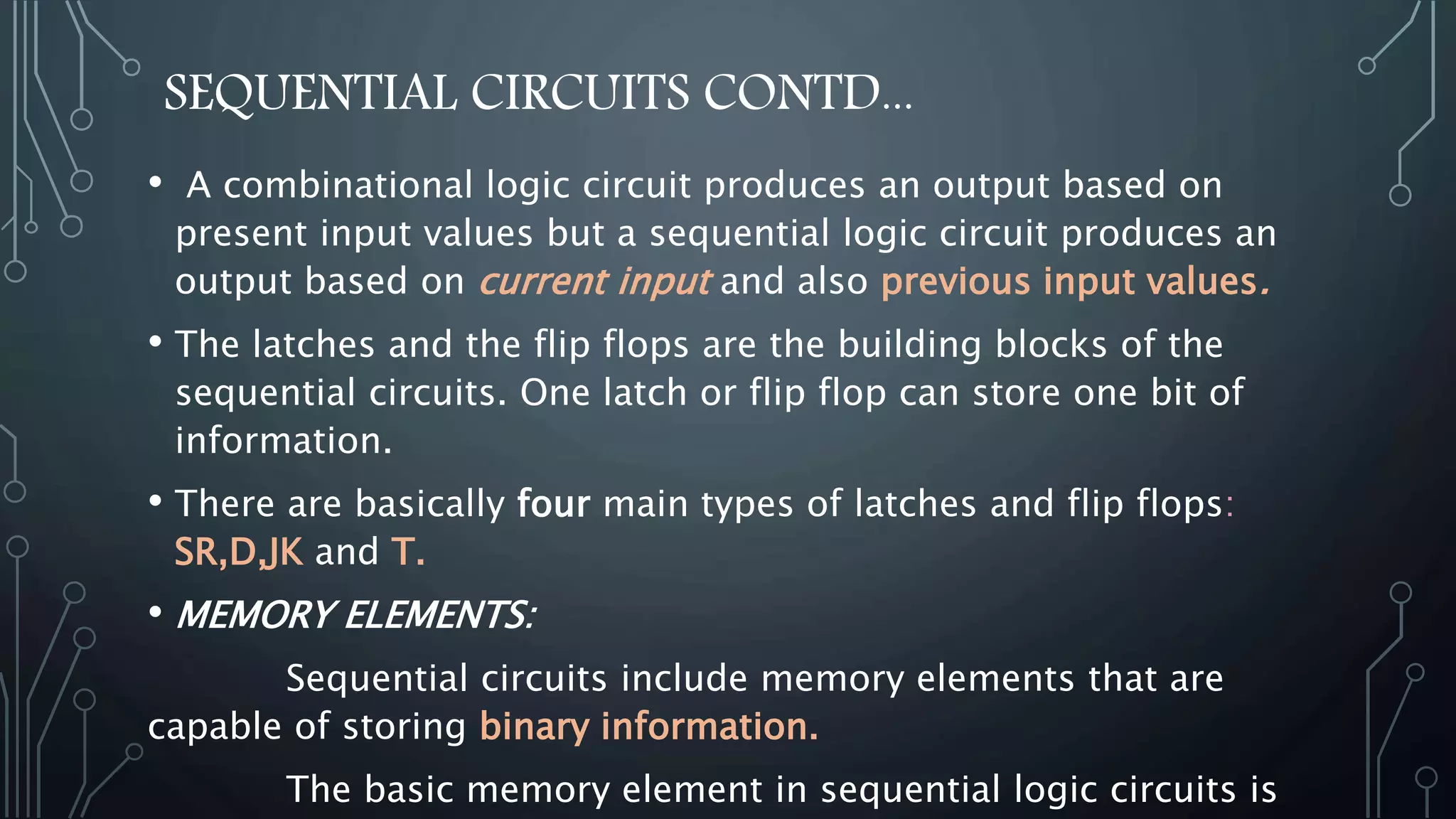 SEQUENTIAL CIRCUITS CONTD...
• A combinational logic circuit produces an output based on
present input values but a sequential logic circuit produces an
output based on current input and also previous input values.
• The latches and the flip flops are the building blocks of the
sequential circuits. One latch or flip flop can store one bit of
information.
• There are basically four main types of latches and flip flops:
SR,D,JK and T.
• MEMORY ELEMENTS:
Sequential circuits include memory elements that are
capable of storing binary information.
The basic memory element in sequential logic circuits is
 