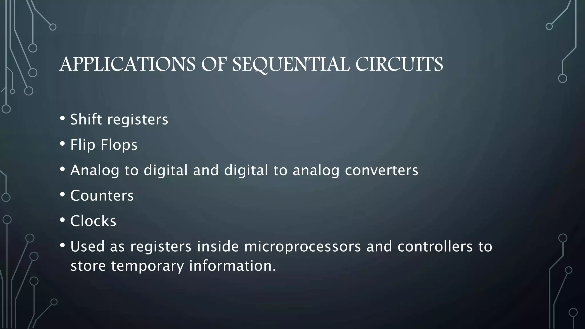 APPLICATIONS OF SEQUENTIAL CIRCUITS
• Shift registers
• Flip Flops
• Analog to digital and digital to analog converters
• Counters
• Clocks
• Used as registers inside microprocessors and controllers to
store temporary information.
 