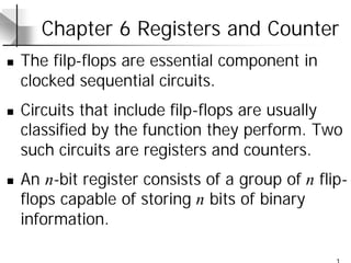 1
Chapter 6 Registers and Counter
n The filp-flops are essential component in
clocked sequential circuits.
n Circuits that include filp-flops are usually
classified by the function they perform. Two
such circuits are registers and counters.
n An n-bit register consists of a group of n flip-
flops capable of storing n bits of binary
information.
 