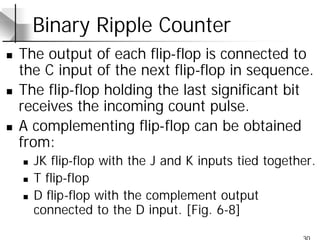30
Binary Ripple Counter
n The output of each flip-flop is connected to
the C input of the next flip-flop in sequence.
n The flip-flop holding the last significant bit
receives the incoming count pulse.
n A complementing flip-flop can be obtained
from:
n JK flip-flop with the J and K inputs tied together.
n T flip-flop
n D flip-flop with the complement output
connected to the D input. [Fig. 6-8]
 