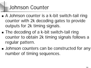 58
Johnson Counter
n A Johnson counter is a k-bit switch-tail ring
counter with 2k decoding gates to provide
outputs for 2k timing signals.
n The decoding of a k-bit switch-tail ring
counter to obtain 2k timing signals follows a
regular pattern.
n Johnson counters can be constructed for any
number of timing sequences.
 