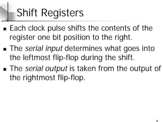 9
Shift Registers
n Each clock pulse shifts the contents of the
register one bit position to the right.
n The serial input determines what goes into
the leftmost flip-flop during the shift.
n The serial output is taken from the output of
the rightmost flip-flop.
 