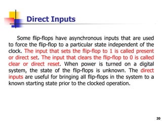 Direct Inputs
20
Some flip-flops have asynchronous inputs that are used
to force the flip-flop to a particular state independent of the
clock. The input that sets the flip-flop to 1 is called present
or direct set. The input that clears the flip-flop to 0 is called
clear or direct reset. When power is turned on a digital
system, the state of the flip-flops is unknown. The direct
inputs are useful for bringing all flip-flops in the system to a
known starting state prior to the clocked operation.
 