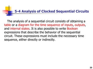 5-4 Analysis of Clocked Sequential Circuits
23
The analysis of a sequential circuit consists of obtaining a
table or a diagram for the time sequence of inputs, outputs,
and internal states. It is also possible to write Boolean
expressions that describe the behavior of the sequential
circuit. These expressions must include the necessary time
sequence, either directly or indirectly.
 