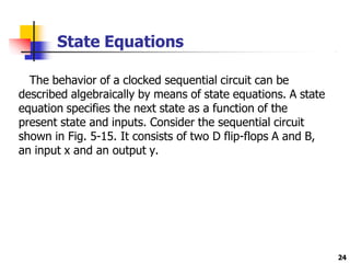 State Equations
24
The behavior of a clocked sequential circuit can be
described algebraically by means of state equations. A state
equation specifies the next state as a function of the
present state and inputs. Consider the sequential circuit
shown in Fig. 5-15. It consists of two D flip-flops A and B,
an input x and an output y.
 