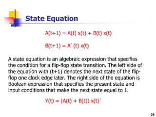 State Equation
26
A(t+1) = A(t) x(t) + B(t) x(t)
B(t+1) = A`(t) x(t)
A state equation is an algebraic expression that specifies
the condition for a flip-flop state transition. The left side of
the equation with (t+1) denotes the next state of the flip-
flop one clock edge later. The right side of the equation is
Boolean expression that specifies the present state and
input conditions that make the next state equal to 1.
Y(t) = (A(t) + B(t)) x(t)`
 