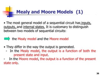 Mealy and Moore Models (1)
• The most general model of a sequential circuit has inputs,
outputs, and internal states. It is customary to distinguish
between two models of sequential circuits:
the Mealy model and the Moore model
• They differ in the way the output is generated.
- In the Mealy model, the output is a function of both the
present state and input.
- In the Moore model, the output is a function of the present
state only.
38
 