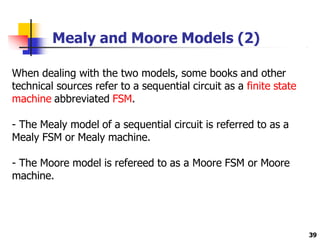 Mealy and Moore Models (2)
39
When dealing with the two models, some books and other
technical sources refer to a sequential circuit as a finite state
machine abbreviated FSM.
- The Mealy model of a sequential circuit is referred to as a
Mealy FSM or Mealy machine.
- The Moore model is refereed to as a Moore FSM or Moore
machine.
 