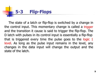 5-3 Flip-Flops
9
The state of a latch or flip-flop is switched by a change in
the control input. This momentary change is called a trigger
and the transition it cause is said to trigger the flip-flop. The
D latch with pulses in its control input is essentially a flip-flop
that is triggered every time the pulse goes to the logic 1
level. As long as the pulse input remains in the level, any
changes in the data input will change the output and the
state of the latch.
 