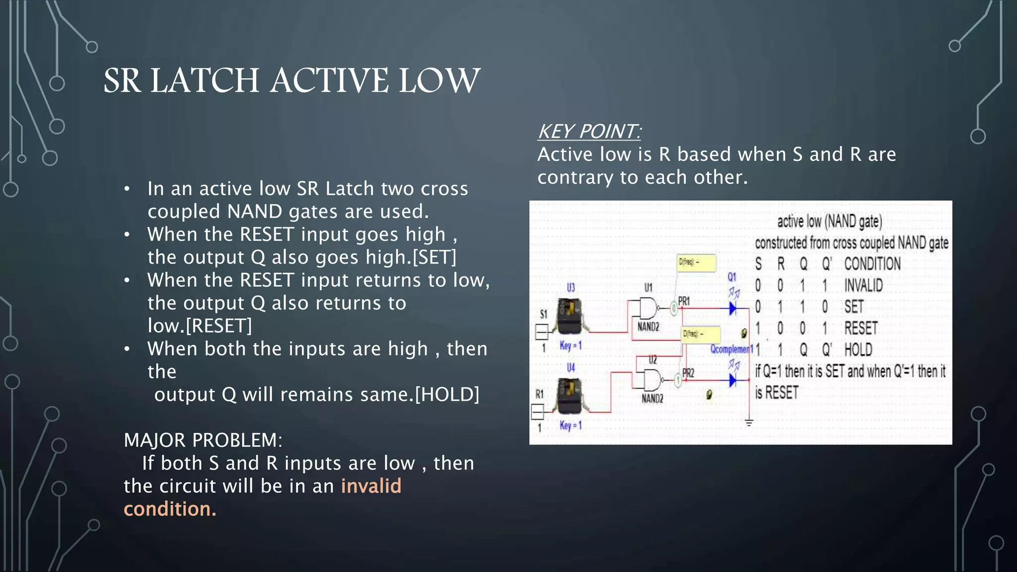 SR LATCH ACTIVE LOW
• In an active low SR Latch two cross
coupled NAND gates are used.
• When the RESET input goes high ,
the output Q also goes high.[SET]
• When the RESET input returns to low,
the output Q also returns to
low.[RESET]
• When both the inputs are high , then
the
output Q will remains same.[HOLD]
MAJOR PROBLEM:
If both S and R inputs are low , then
the circuit will be in an invalid
condition.
KEY POINT:
Active low is R based when S and R are
contrary to each other.
 