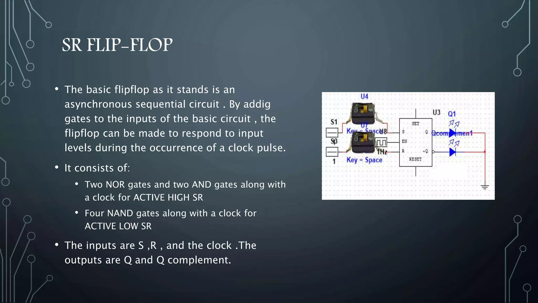 SR FLIP-FLOP
• The basic flipflop as it stands is an
asynchronous sequential circuit . By addig
gates to the inputs of the basic circuit , the
flipflop can be made to respond to input
levels during the occurrence of a clock pulse.
• It consists of:
• Two NOR gates and two AND gates along with
a clock for ACTIVE HIGH SR
• Four NAND gates along with a clock for
ACTIVE LOW SR
• The inputs are S ,R , and the clock .The
outputs are Q and Q complement.
 