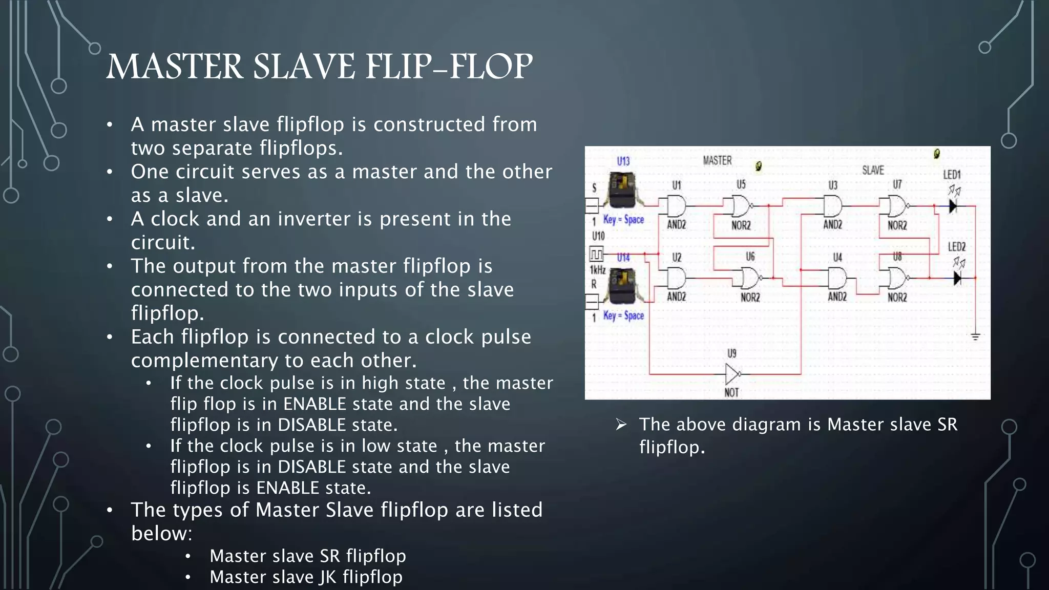 MASTER SLAVE FLIP-FLOP
• A master slave flipflop is constructed from
two separate flipflops.
• One circuit serves as a master and the other
as a slave.
• A clock and an inverter is present in the
circuit.
• The output from the master flipflop is
connected to the two inputs of the slave
flipflop.
• Each flipflop is connected to a clock pulse
complementary to each other.
• If the clock pulse is in high state , the master
flip flop is in ENABLE state and the slave
flipflop is in DISABLE state.
• If the clock pulse is in low state , the master
flipflop is in DISABLE state and the slave
flipflop is ENABLE state.
• The types of Master Slave flipflop are listed
below:
• Master slave SR flipflop
• Master slave JK flipflop
 The above diagram is Master slave SR
flipflop.
 