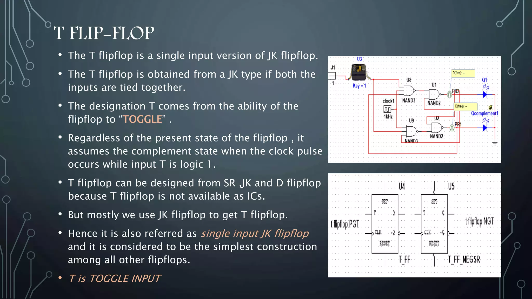 T FLIP-FLOP
• The T flipflop is a single input version of JK flipflop.
• The T flipflop is obtained from a JK type if both the
inputs are tied together.
• The designation T comes from the ability of the
flipflop to “TOGGLE” .
• Regardless of the present state of the flipflop , it
assumes the complement state when the clock pulse
occurs while input T is logic 1.
• T flipflop can be designed from SR ,JK and D flipflop
because T flipflop is not available as ICs.
• But mostly we use JK flipflop to get T flipflop.
• Hence it is also referred as single input JK flipflop
and it is considered to be the simplest construction
among all other flipflops.
• T is TOGGLE INPUT
 