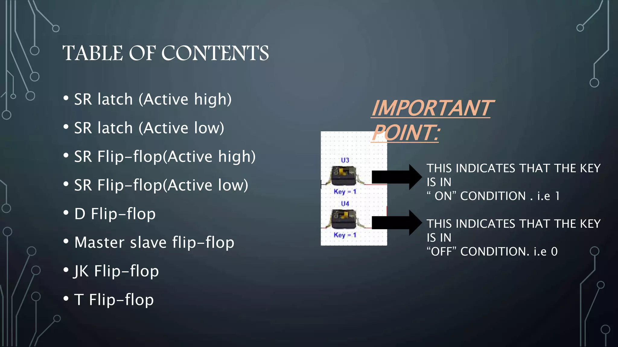 TABLE OF CONTENTS
• SR latch (Active high)
• SR latch (Active low)
• SR Flip-flop(Active high)
• SR Flip-flop(Active low)
• D Flip-flop
• Master slave flip-flop
• JK Flip-flop
• T Flip-flop
THIS INDICATES THAT THE KEY
IS IN
“ ON” CONDITION . i.e 1
THIS INDICATES THAT THE KEY
IS IN
“OFF” CONDITION. i.e 0
IMPORTANT
POINT:
 