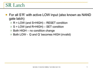 MOHD. YAMANI IDRIS/ NOORZAILY MOHAMED NOOR 9
SR Latch
 For all S’R’ with active LOW input (also known as NAND
gate latch)
 R = LOW (and S=HIGH) – RESET condition
 S = LOW (and R=HIGH) – SET condition
 Both HIGH – no condition change
 Both LOW - Q and Q’ becomes HIGH (invalid)
 