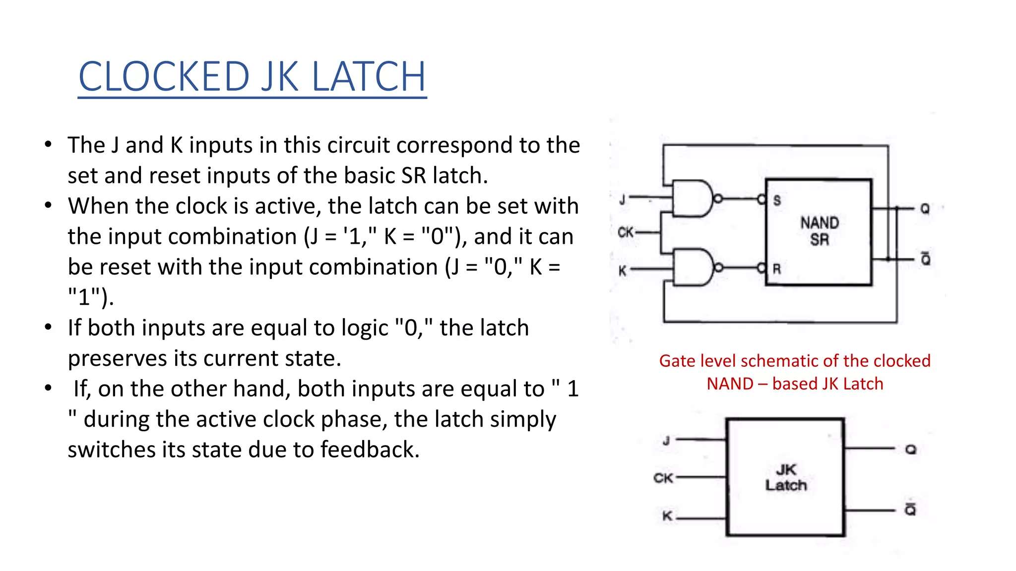 CLOCKED JK LATCH
Gate level schematic of the clocked
NAND – based JK Latch
• The J and K inputs in this circuit correspond to the
set and reset inputs of the basic SR latch.
• When the clock is active, the latch can be set with
the input combination (J = '1," K = "0"), and it can
be reset with the input combination (J = "0," K =
"1").
• If both inputs are equal to logic "0," the latch
preserves its current state.
• If, on the other hand, both inputs are equal to " 1
" during the active clock phase, the latch simply
switches its state due to feedback.
 