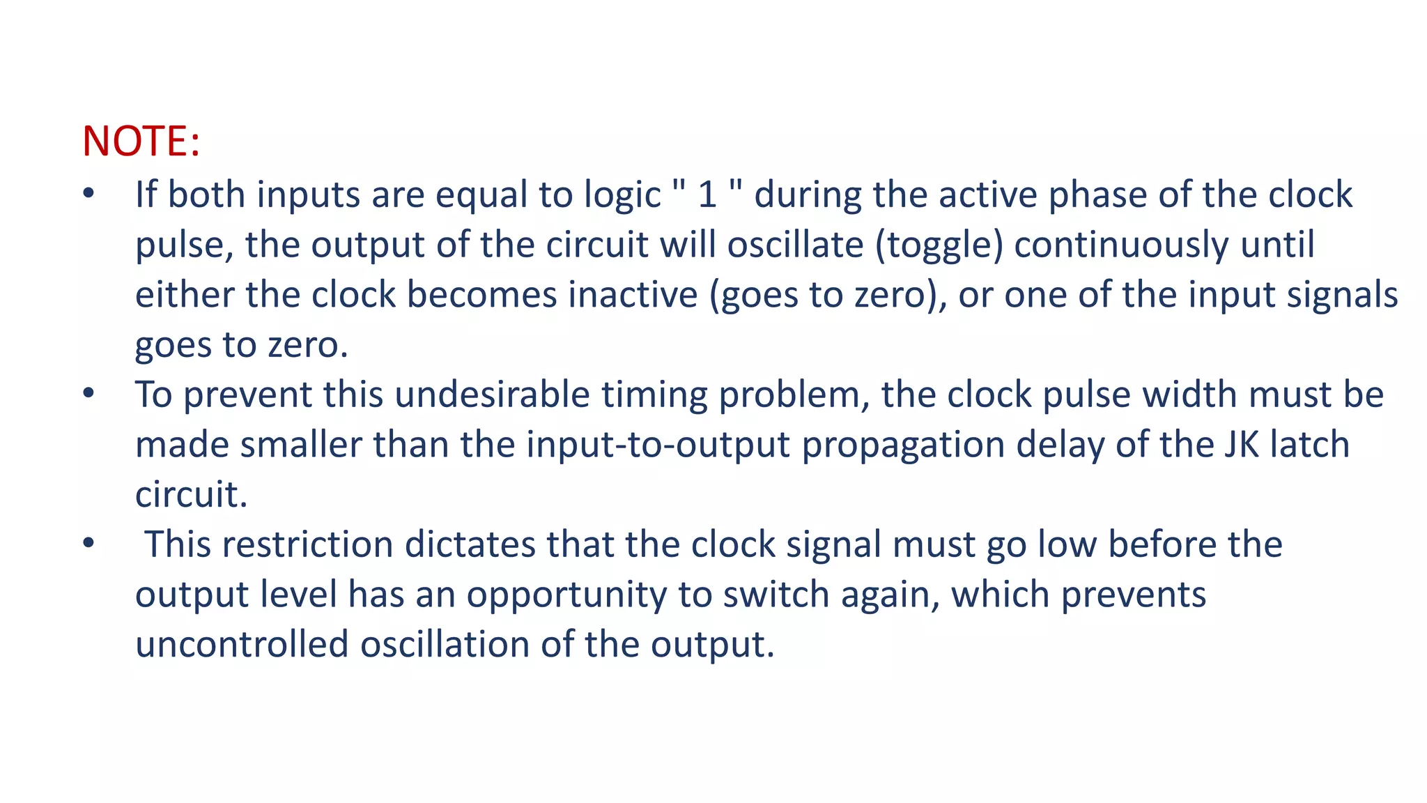 NOTE:
• If both inputs are equal to logic " 1 " during the active phase of the clock
pulse, the output of the circuit will oscillate (toggle) continuously until
either the clock becomes inactive (goes to zero), or one of the input signals
goes to zero.
• To prevent this undesirable timing problem, the clock pulse width must be
made smaller than the input-to-output propagation delay of the JK latch
circuit.
• This restriction dictates that the clock signal must go low before the
output level has an opportunity to switch again, which prevents
uncontrolled oscillation of the output.
 