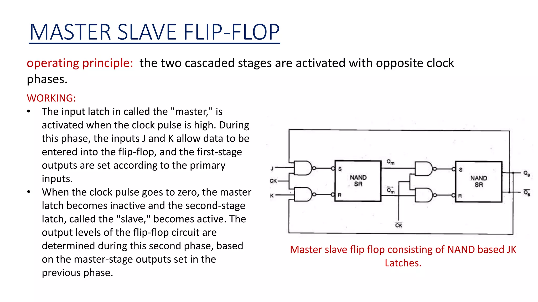 MASTER SLAVE FLIP-FLOP
operating principle: the two cascaded stages are activated with opposite clock
phases.
Master slave flip flop consisting of NAND based JK
Latches.
WORKING:
• The input latch in called the "master," is
activated when the clock pulse is high. During
this phase, the inputs J and K allow data to be
entered into the flip-flop, and the first-stage
outputs are set according to the primary
inputs.
• When the clock pulse goes to zero, the master
latch becomes inactive and the second-stage
latch, called the "slave," becomes active. The
output levels of the flip-flop circuit are
determined during this second phase, based
on the master-stage outputs set in the
previous phase.
 