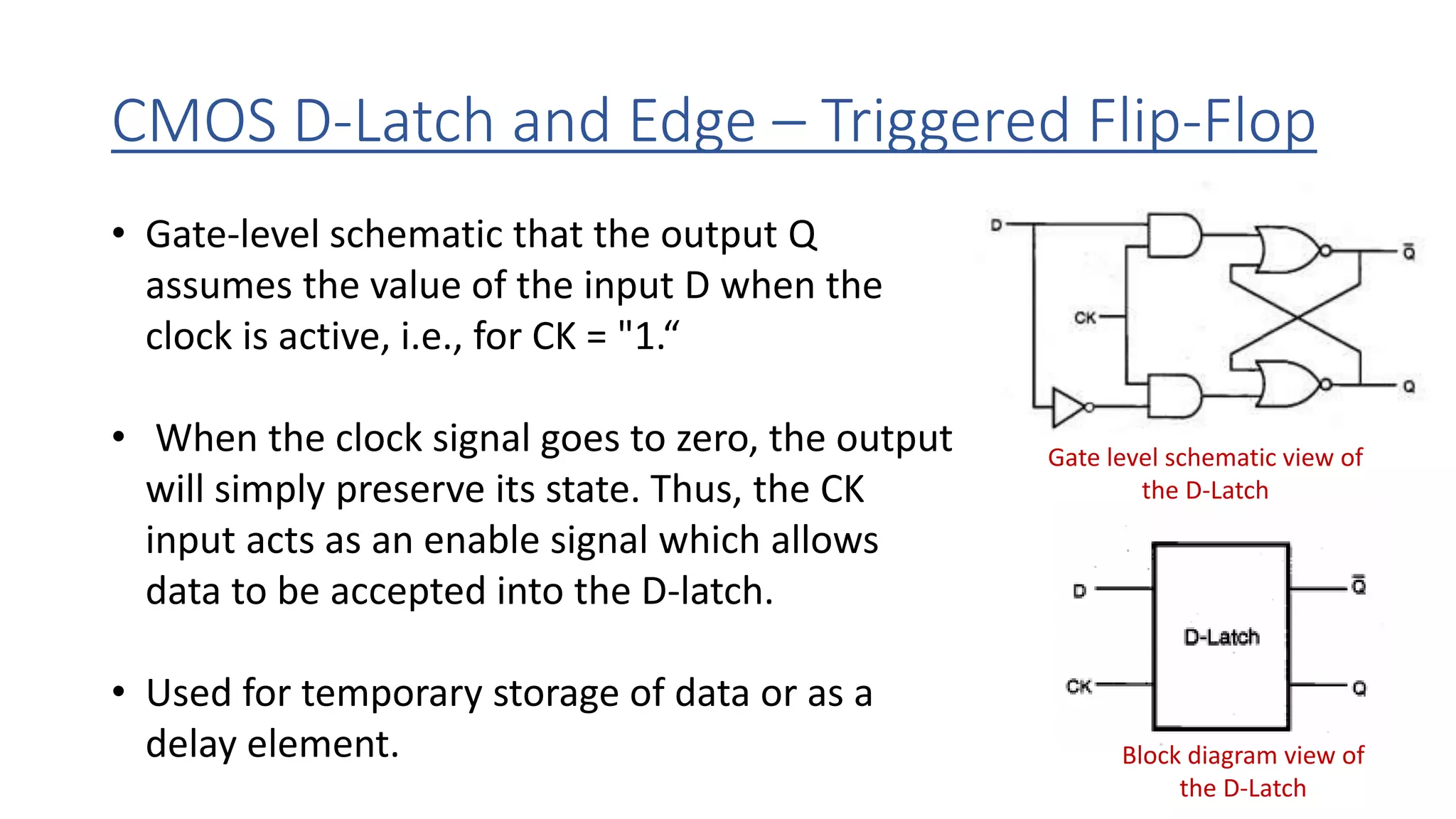 CMOS D-Latch and Edge – Triggered Flip-Flop
Gate level schematic view of
the D-Latch
Block diagram view of
the D-Latch
• Gate-level schematic that the output Q
assumes the value of the input D when the
clock is active, i.e., for CK = "1.“
• When the clock signal goes to zero, the output
will simply preserve its state. Thus, the CK
input acts as an enable signal which allows
data to be accepted into the D-latch.
• Used for temporary storage of data or as a
delay element.
 