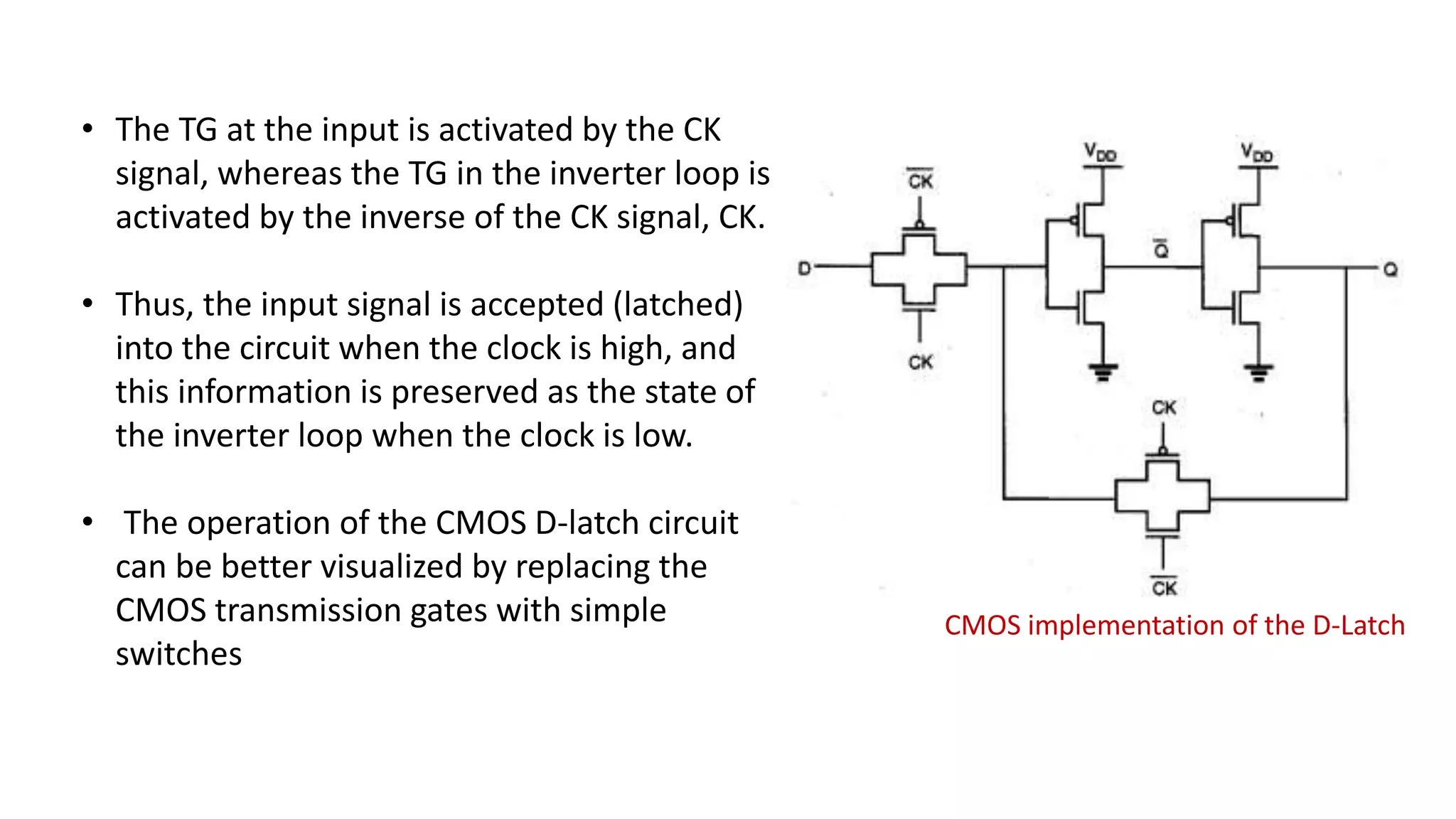 CMOS implementation of the D-Latch
• The TG at the input is activated by the CK
signal, whereas the TG in the inverter loop is
activated by the inverse of the CK signal, CK.
• Thus, the input signal is accepted (latched)
into the circuit when the clock is high, and
this information is preserved as the state of
the inverter loop when the clock is low.
• The operation of the CMOS D-latch circuit
can be better visualized by replacing the
CMOS transmission gates with simple
switches
 