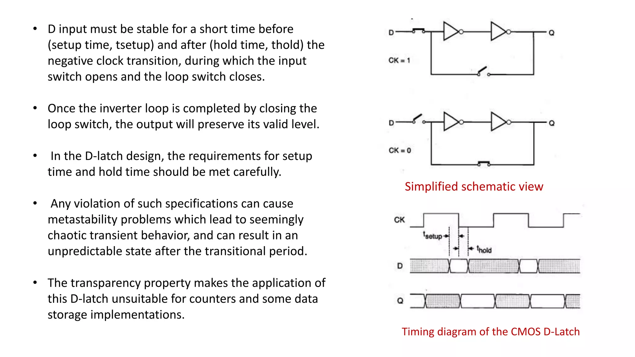 • D input must be stable for a short time before
(setup time, tsetup) and after (hold time, thold) the
negative clock transition, during which the input
switch opens and the loop switch closes.
• Once the inverter loop is completed by closing the
loop switch, the output will preserve its valid level.
• In the D-latch design, the requirements for setup
time and hold time should be met carefully.
• Any violation of such specifications can cause
metastability problems which lead to seemingly
chaotic transient behavior, and can result in an
unpredictable state after the transitional period.
• The transparency property makes the application of
this D-latch unsuitable for counters and some data
storage implementations.
Simplified schematic view
Timing diagram of the CMOS D-Latch
 