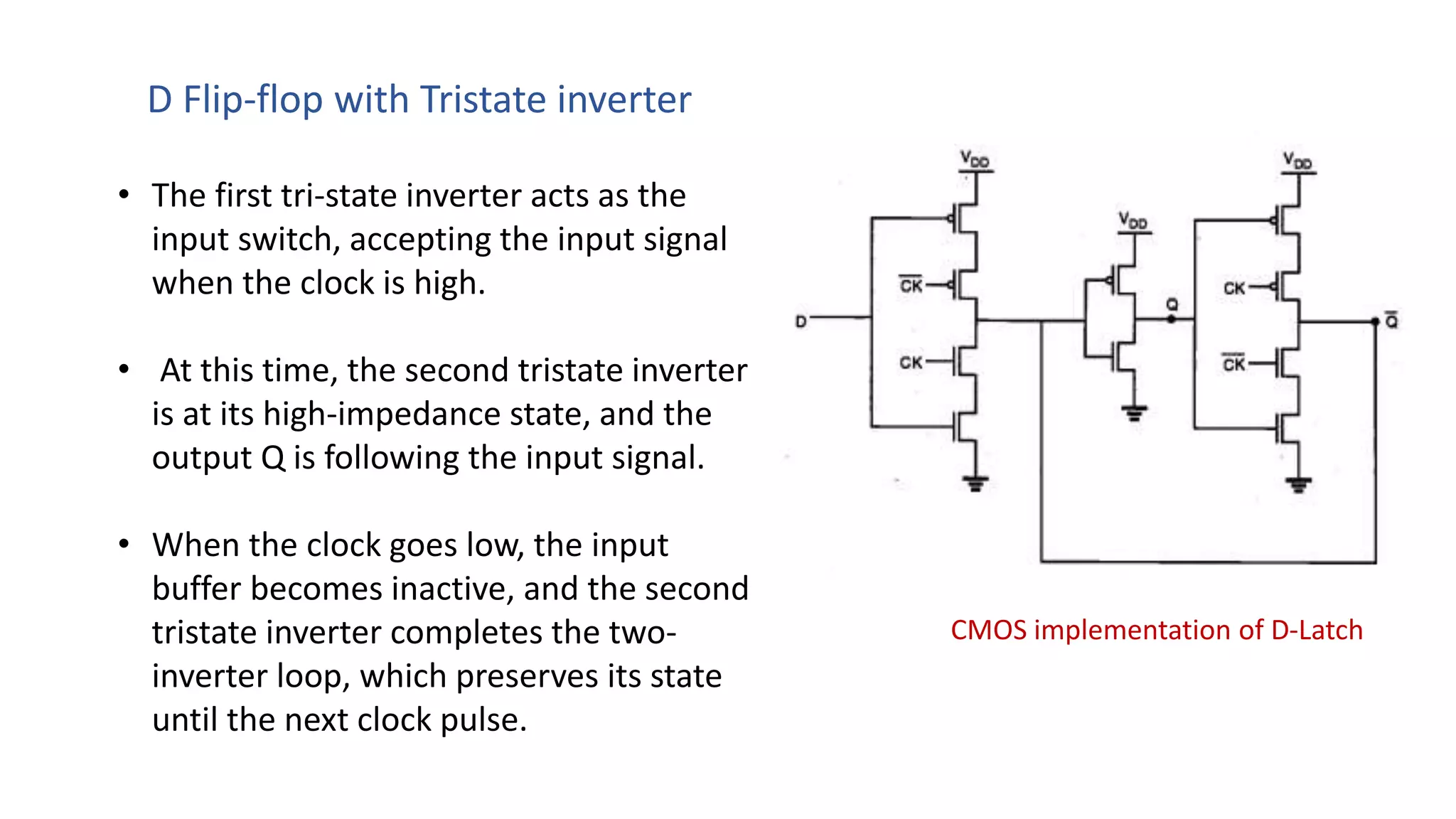 CMOS implementation of D-Latch
• The first tri-state inverter acts as the
input switch, accepting the input signal
when the clock is high.
• At this time, the second tristate inverter
is at its high-impedance state, and the
output Q is following the input signal.
• When the clock goes low, the input
buffer becomes inactive, and the second
tristate inverter completes the two-
inverter loop, which preserves its state
until the next clock pulse.
D Flip-flop with Tristate inverter
 