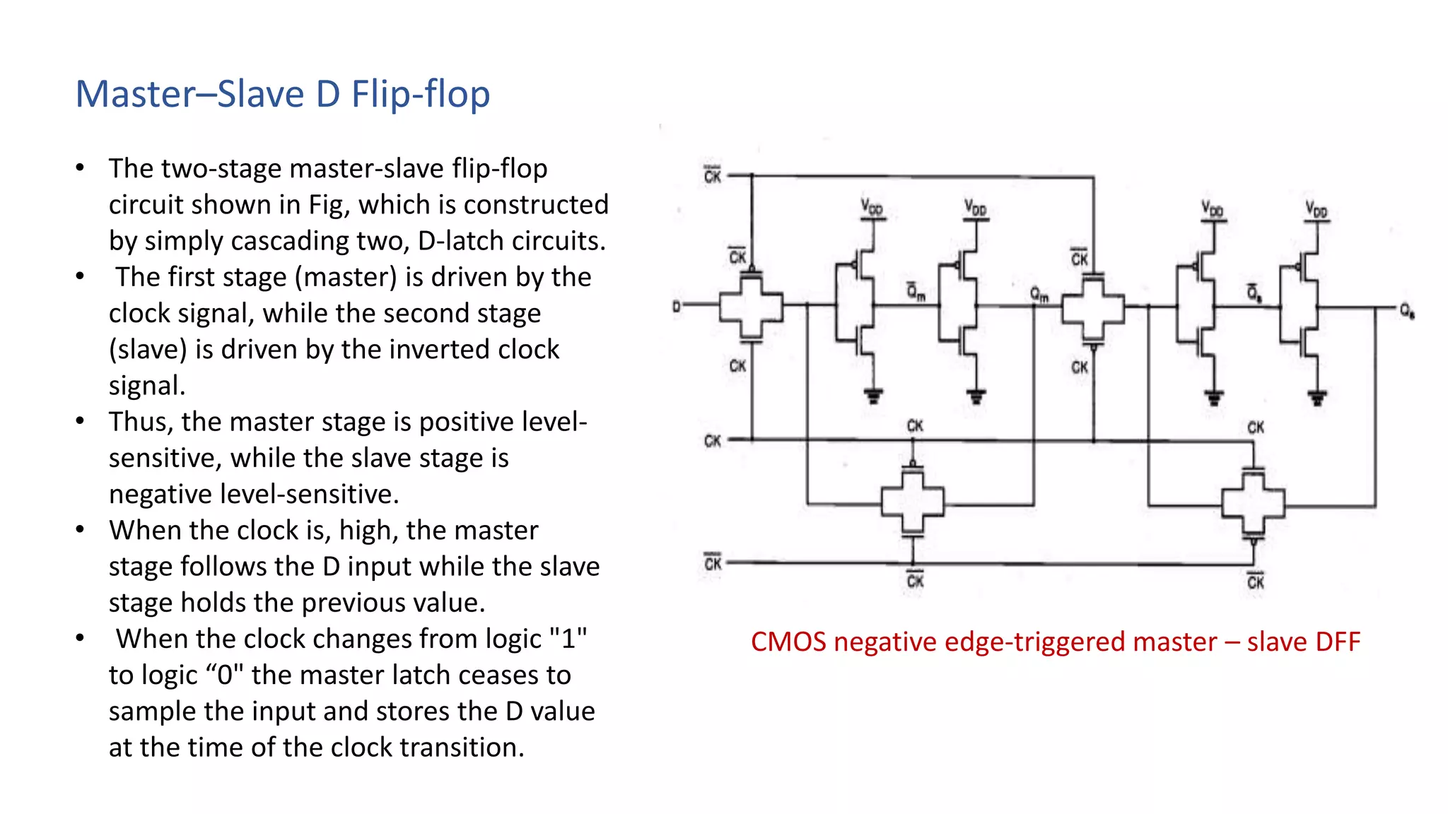 Master–Slave D Flip-flop
• The two-stage master-slave flip-flop
circuit shown in Fig, which is constructed
by simply cascading two, D-latch circuits.
• The first stage (master) is driven by the
clock signal, while the second stage
(slave) is driven by the inverted clock
signal.
• Thus, the master stage is positive level-
sensitive, while the slave stage is
negative level-sensitive.
• When the clock is, high, the master
stage follows the D input while the slave
stage holds the previous value.
• When the clock changes from logic "1"
to logic “0" the master latch ceases to
sample the input and stores the D value
at the time of the clock transition.
CMOS negative edge-triggered master – slave DFF
 