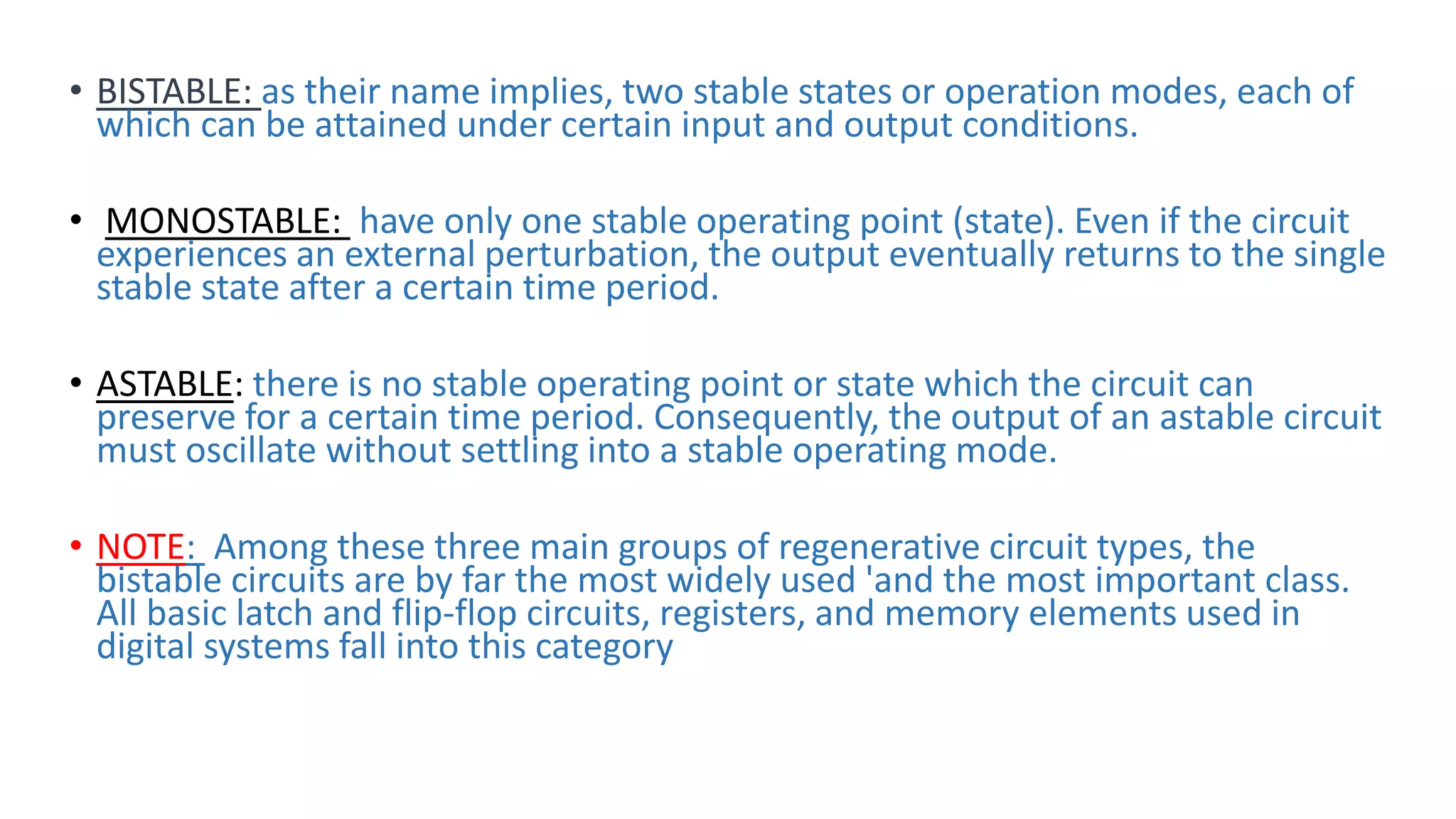 • BISTABLE: as their name implies, two stable states or operation modes, each of
which can be attained under certain input and output conditions.
• MONOSTABLE: have only one stable operating point (state). Even if the circuit
experiences an external perturbation, the output eventually returns to the single
stable state after a certain time period.
• ASTABLE: there is no stable operating point or state which the circuit can
preserve for a certain time period. Consequently, the output of an astable circuit
must oscillate without settling into a stable operating mode.
• NOTE: Among these three main groups of regenerative circuit types, the
bistable circuits are by far the most widely used 'and the most important class.
All basic latch and flip-flop circuits, registers, and memory elements used in
digital systems fall into this category
 