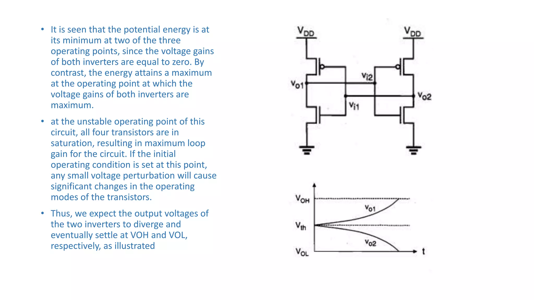 • It is seen that the potential energy is at
its minimum at two of the three
operating points, since the voltage gains
of both inverters are equal to zero. By
contrast, the energy attains a maximum
at the operating point at which the
voltage gains of both inverters are
maximum.
• at the unstable operating point of this
circuit, all four transistors are in
saturation, resulting in maximum loop
gain for the circuit. If the initial
operating condition is set at this point,
any small voltage perturbation will cause
significant changes in the operating
modes of the transistors.
• Thus, we expect the output voltages of
the two inverters to diverge and
eventually settle at VOH and VOL,
respectively, as illustrated
 