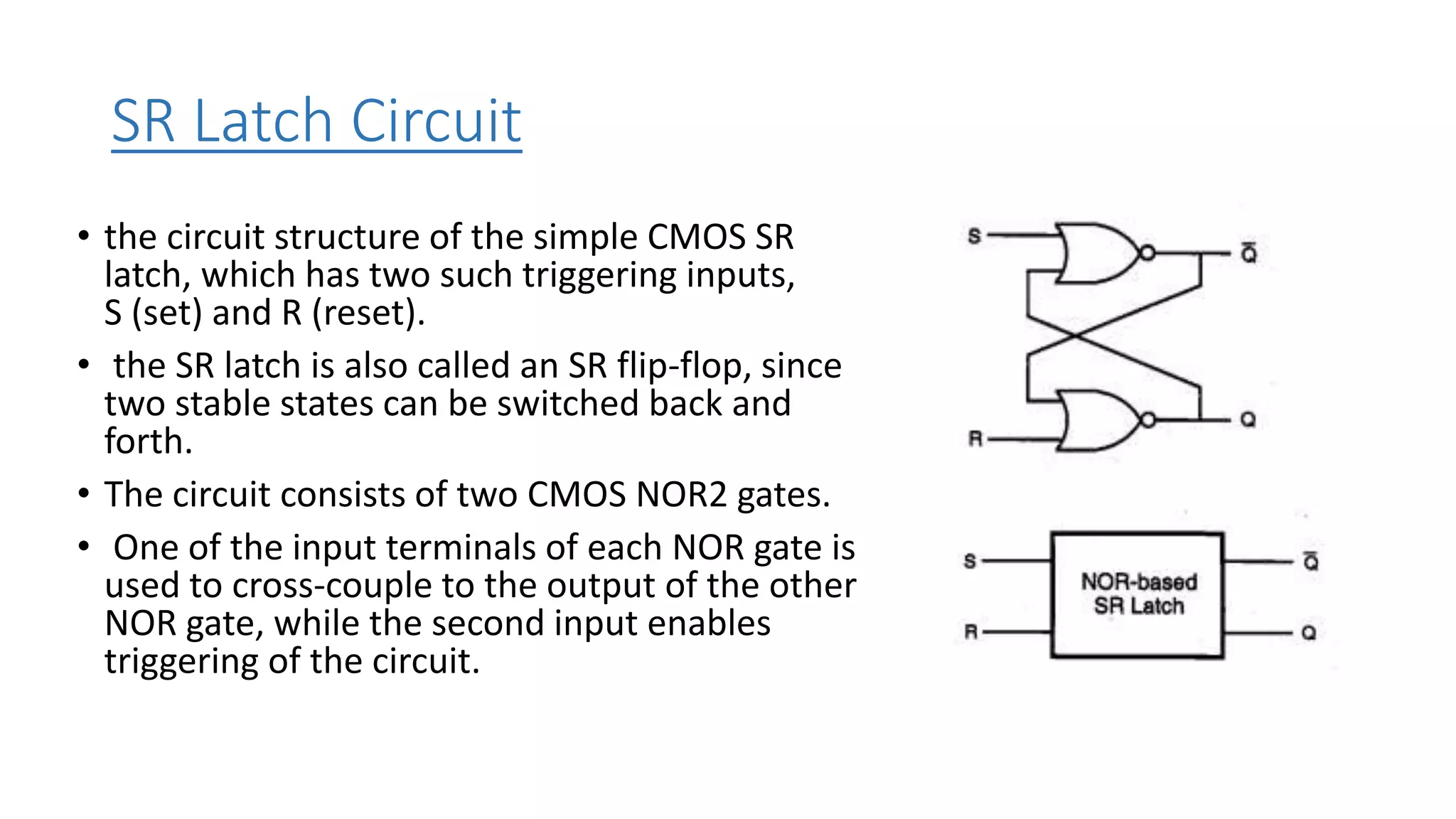 SR Latch Circuit
• the circuit structure of the simple CMOS SR
latch, which has two such triggering inputs,
S (set) and R (reset).
• the SR latch is also called an SR flip-flop, since
two stable states can be switched back and
forth.
• The circuit consists of two CMOS NOR2 gates.
• One of the input terminals of each NOR gate is
used to cross-couple to the output of the other
NOR gate, while the second input enables
triggering of the circuit.
 