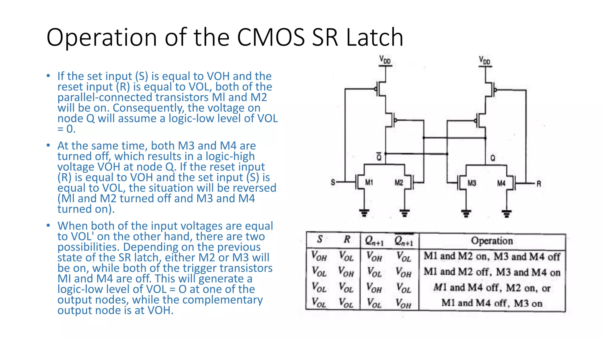 Operation of the CMOS SR Latch
• If the set input (S) is equal to VOH and the
reset input (R) is equal to VOL, both of the
parallel-connected transistors Ml and M2
will be on. Consequently, the voltage on
node Q will assume a logic-low level of VOL
= 0.
• At the same time, both M3 and M4 are
turned off, which results in a logic-high
voltage VOH at node Q. If the reset input
(R) is equal to VOH and the set input (S) is
equal to VOL, the situation will be reversed
(Ml and M2 turned off and M3 and M4
turned on).
• When both of the input voltages are equal
to VOL' on the other hand, there are two
possibilities. Depending on the previous
state of the SR latch, either M2 or M3 will
be on, while both of the trigger transistors
MI and M4 are off. This will generate a
logic-low level of VOL = O at one of the
output nodes, while the complementary
output node is at VOH.
 