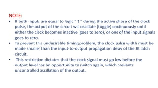 NOTE:
• If both inputs are equal to logic " 1 " during the active phase of the clock
pulse, the output of the circuit will oscillate (toggle) continuously until
either the clock becomes inactive (goes to zero), or one of the input signals
goes to zero.
• To prevent this undesirable timing problem, the clock pulse width must be
made smaller than the input-to-output propagation delay of the JK latch
circuit.
• This restriction dictates that the clock signal must go low before the
output level has an opportunity to switch again, which prevents
uncontrolled oscillation of the output.
 