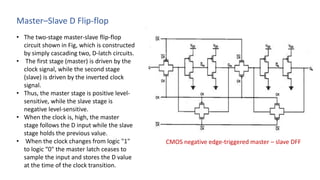 Master–Slave D Flip-flop
• The two-stage master-slave flip-flop
circuit shown in Fig, which is constructed
by simply cascading two, D-latch circuits.
• The first stage (master) is driven by the
clock signal, while the second stage
(slave) is driven by the inverted clock
signal.
• Thus, the master stage is positive level-
sensitive, while the slave stage is
negative level-sensitive.
• When the clock is, high, the master
stage follows the D input while the slave
stage holds the previous value.
• When the clock changes from logic "1"
to logic “0" the master latch ceases to
sample the input and stores the D value
at the time of the clock transition.
CMOS negative edge-triggered master – slave DFF
 