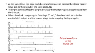 • At the same time, the slave latch becomes transparent, passing the stored master
value Qm to the output of the slave stage, Qs.
• The input cannot affect the output because the master stage is disconnected from
the D input.
• When the clock changes again from logic 0" to 1," the slave latch locks in the
master latch output and the master stage starts sampling the input again.
Output waveform
of the
CMOS DFF
 