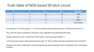 Truth table of NOR based SR latch circuit
S R 𝑸 𝒏+𝟏 𝑸 𝒏+𝟏 Operation
0 0 𝑄 𝑛 𝑄 𝑛 Hold
1 0 1 0 Set
0 1 0 1 Reset
1 1 0 0 Not allowed
if S is equal to "0" and R is equal to " 1," then the output node Q will be forced to "0" while Q is forced to "1.“
Thus, with this input combination, the latch is reset, regardless of its previously held state.
Finally, consider the case in which both of the inputs S and R are equal to logic “1 .“
In this case, both output nodes will be forced to logic "0," which conflicts with the complementarity of Q and Q.
Therefore, this input combination is not permitted during normal operation and is considered to be a not allowed
condition.
 