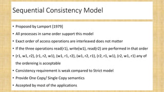 Sequential Consistency Model
• Proposed by Lamport [1979]
• All processes in same order support this model
• Exact order of access operations are interleaved does not matter
• If the three operations read(r1), write(w1), read(r2) are performed in that order
• (r1, w1, r2), (r1, r2, w1), (w1, r1, r2), (w1, r2, r1), (r2, r1, w1), (r2, w1, r1) any of
the ordereing is acceptable
• Consistency requirement is weak compared to Strict model
• Provide One Copy/ Single Copy semantics
• Accepted by most of the applications
 