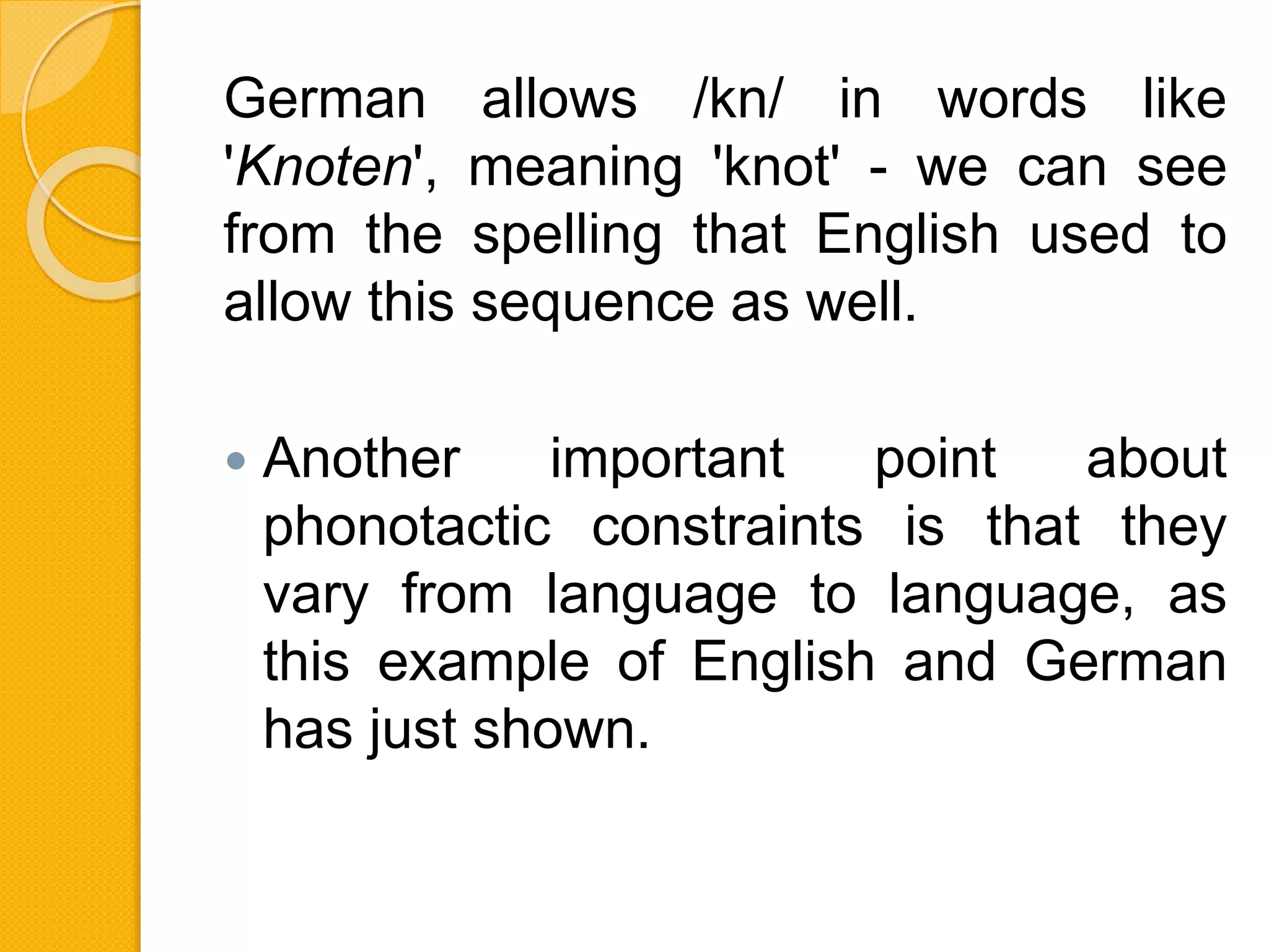 German allows /kn/ in words like
'Knoten', meaning 'knot' - we can see
from the spelling that English used to
allow this sequence as well.
 Another important point about
phonotactic constraints is that they
vary from language to language, as
this example of English and German
has just shown.
 