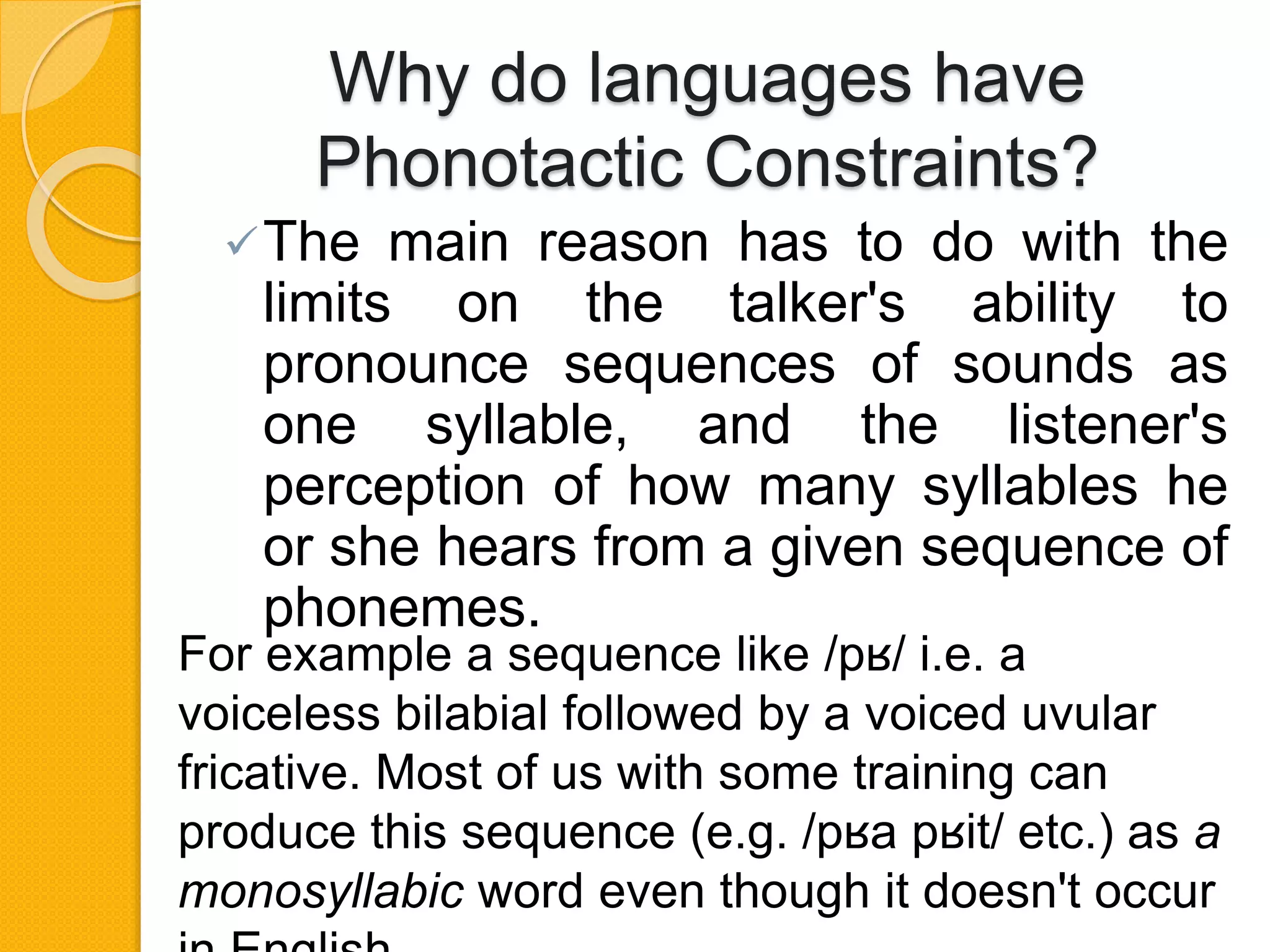 Why do languages have
Phonotactic Constraints?
The main reason has to do with the
limits on the talker's ability to
pronounce sequences of sounds as
one syllable, and the listener's
perception of how many syllables he
or she hears from a given sequence of
phonemes.
For example a sequence like /pʁ/ i.e. a
voiceless bilabial followed by a voiced uvular
fricative. Most of us with some training can
produce this sequence (e.g. /pʁa pʁit/ etc.) as a
monosyllabic word even though it doesn't occur
 