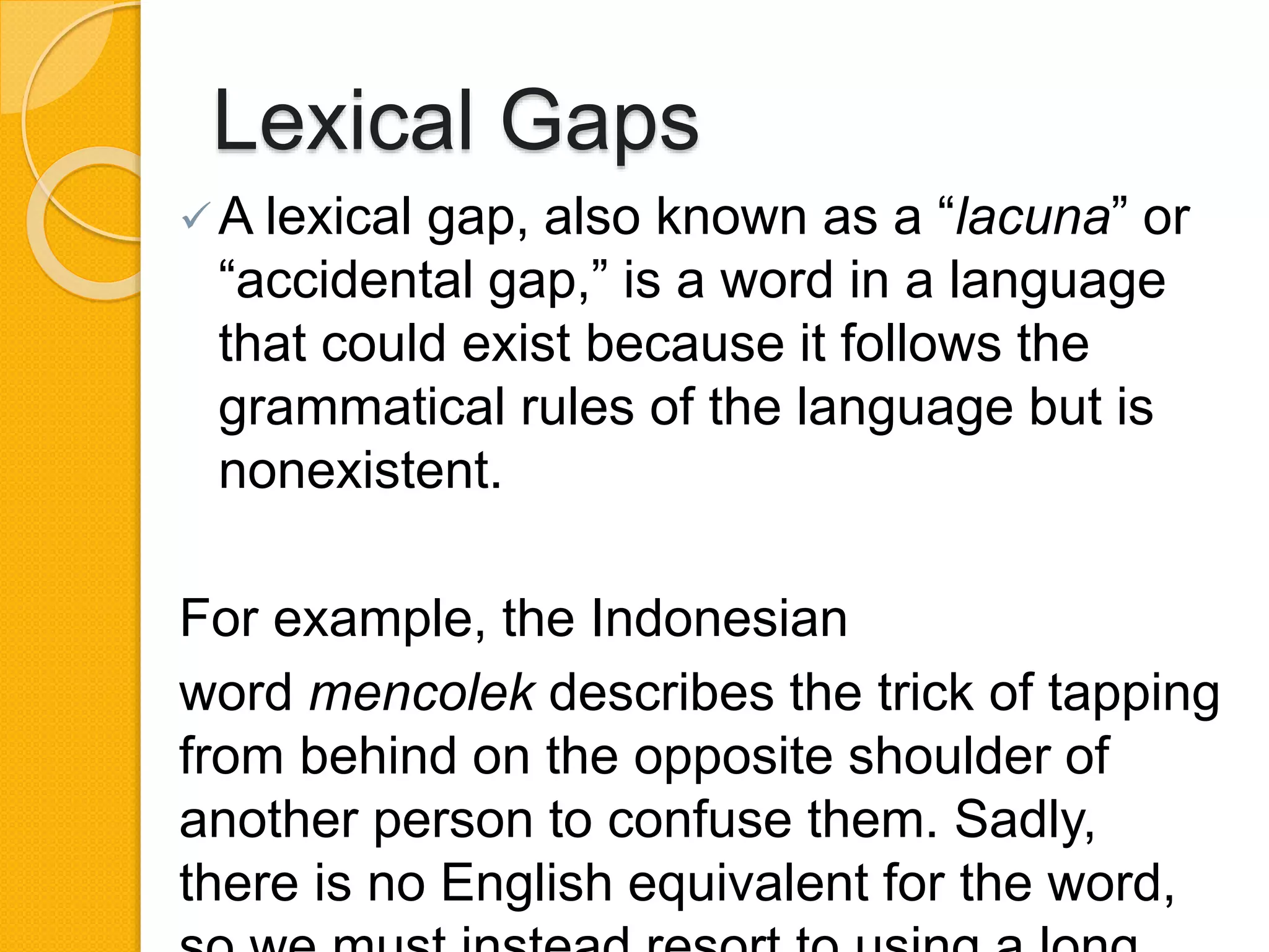 Lexical Gaps
A lexical gap, also known as a “lacuna” or
“accidental gap,” is a word in a language
that could exist because it follows the
grammatical rules of the language but is
nonexistent.
For example, the Indonesian
word mencolek describes the trick of tapping
from behind on the opposite shoulder of
another person to confuse them. Sadly,
there is no English equivalent for the word,
 