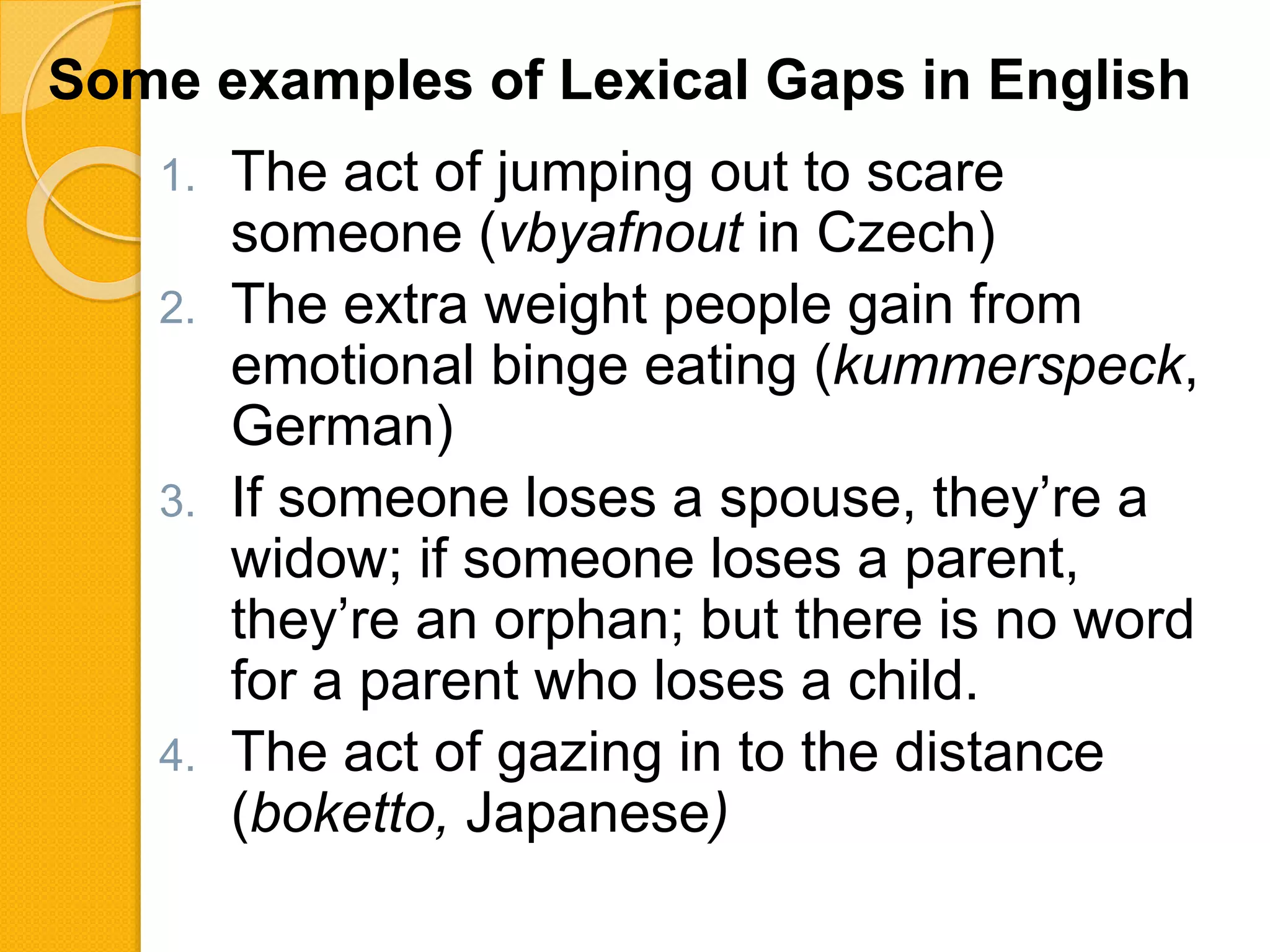 1. The act of jumping out to scare
someone (vbyafnout in Czech)
2. The extra weight people gain from
emotional binge eating (kummerspeck,
German)
3. If someone loses a spouse, they’re a
widow; if someone loses a parent,
they’re an orphan; but there is no word
for a parent who loses a child.
4. The act of gazing in to the distance
(boketto, Japanese)
Some examples of Lexical Gaps in English
 
