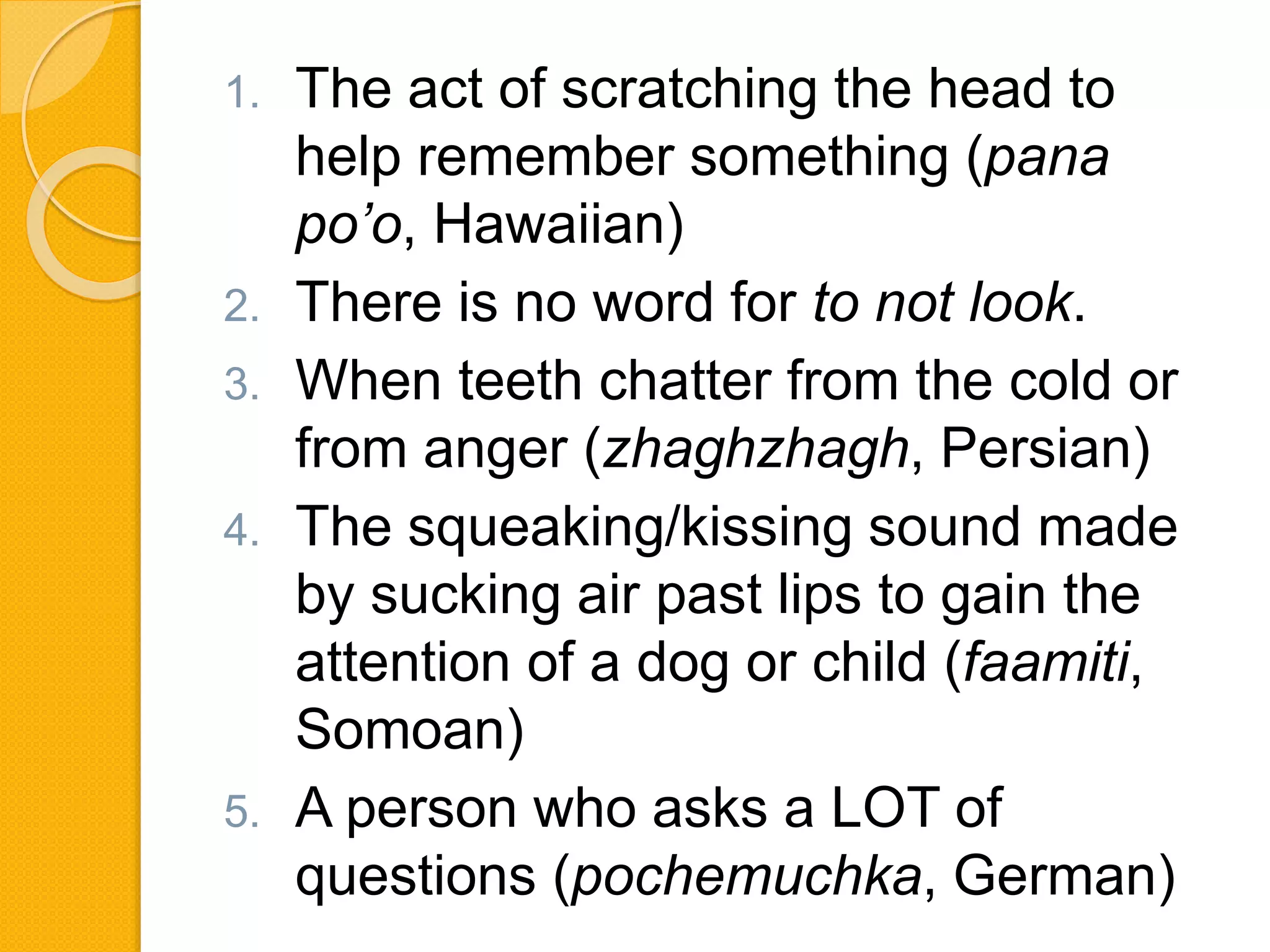 1. The act of scratching the head to
help remember something (pana
po’o, Hawaiian)
2. There is no word for to not look.
3. When teeth chatter from the cold or
from anger (zhaghzhagh, Persian)
4. The squeaking/kissing sound made
by sucking air past lips to gain the
attention of a dog or child (faamiti,
Somoan)
5. A person who asks a LOT of
questions (pochemuchka, German)
 