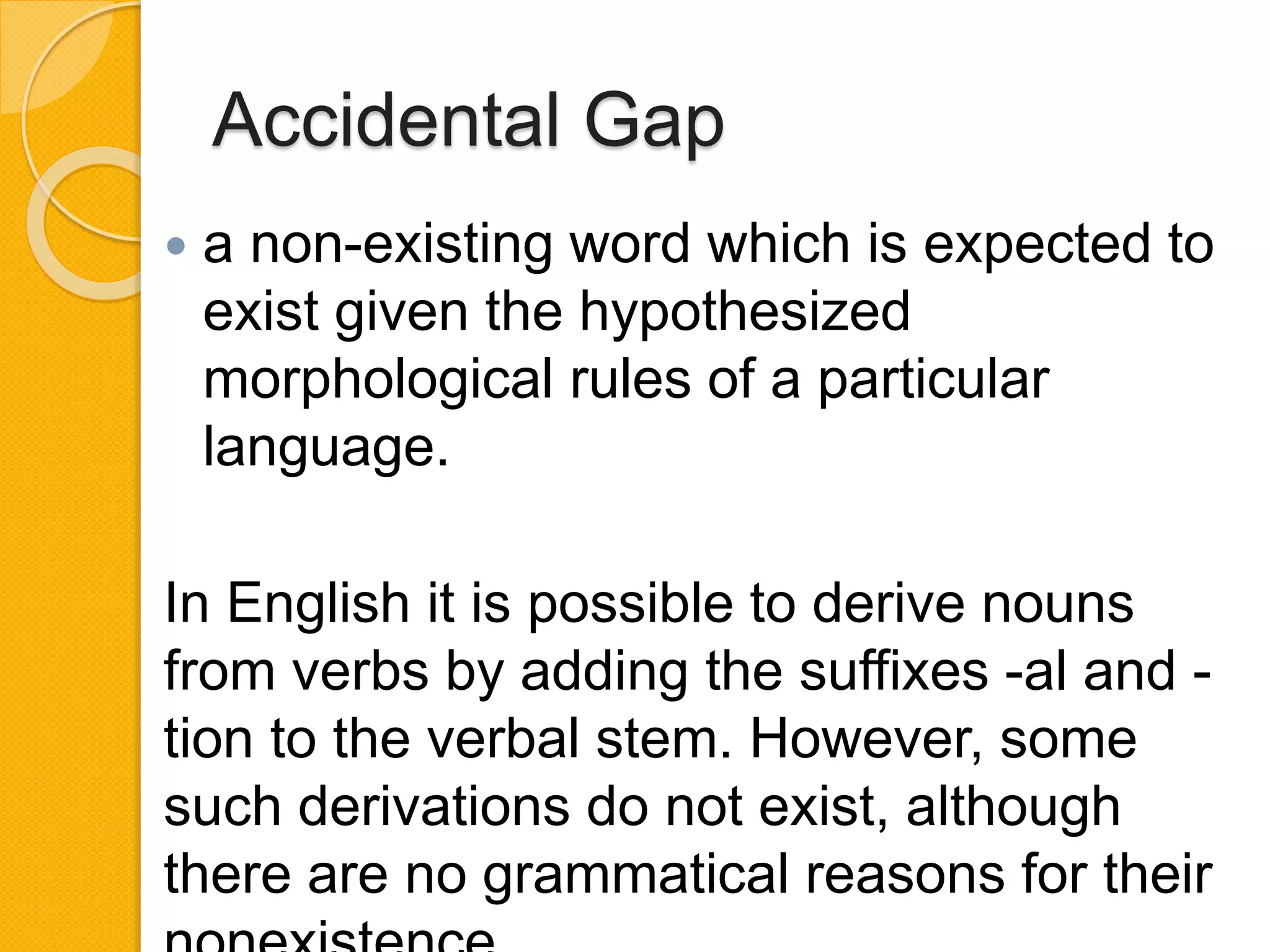 Accidental Gap
 a non-existing word which is expected to
exist given the hypothesized
morphological rules of a particular
language.
In English it is possible to derive nouns
from verbs by adding the suffixes -al and -
tion to the verbal stem. However, some
such derivations do not exist, although
there are no grammatical reasons for their
 