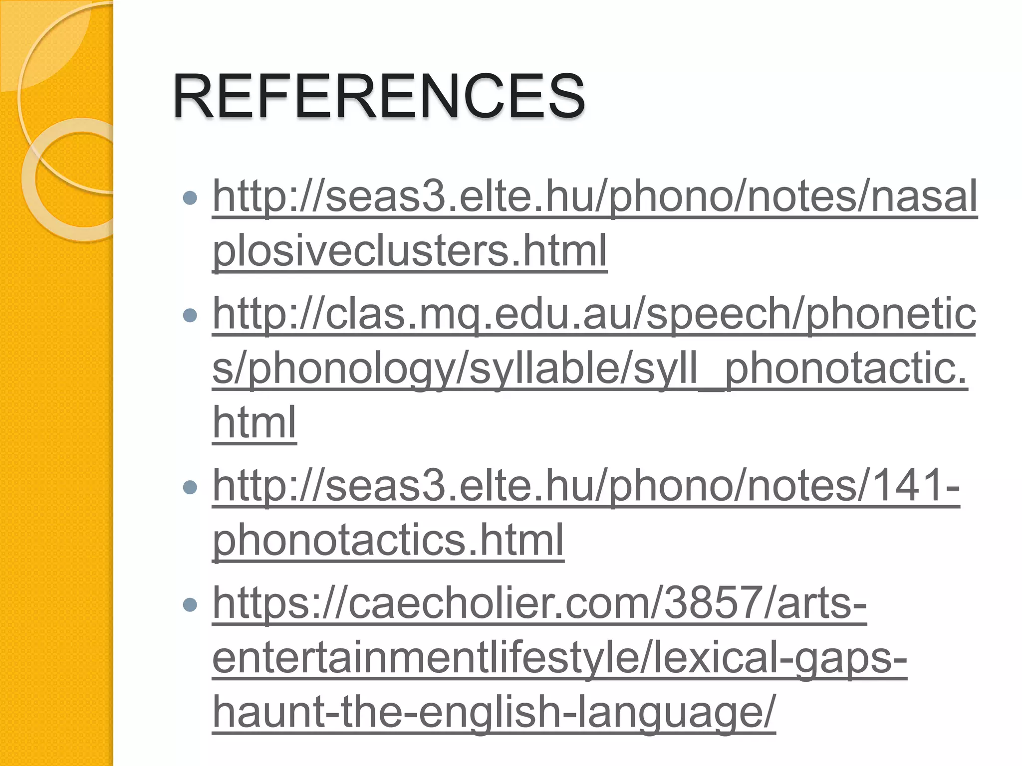 REFERENCES
 http://seas3.elte.hu/phono/notes/nasal
plosiveclusters.html
 http://clas.mq.edu.au/speech/phonetic
s/phonology/syllable/syll_phonotactic.
html
 http://seas3.elte.hu/phono/notes/141-
phonotactics.html
 https://caecholier.com/3857/arts-
entertainmentlifestyle/lexical-gaps-
haunt-the-english-language/
 