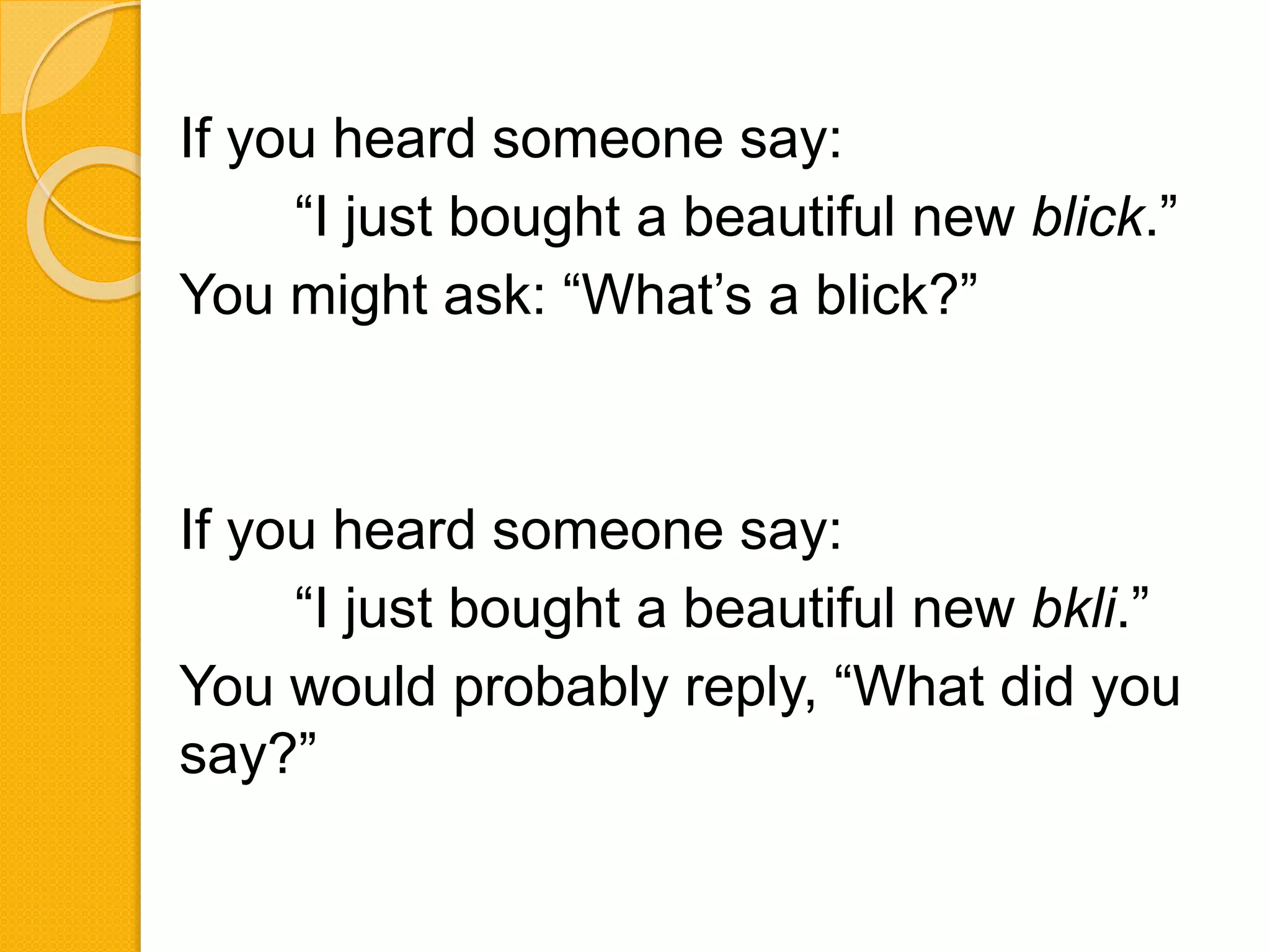 If you heard someone say:
“I just bought a beautiful new blick.”
You might ask: “What’s a blick?”
If you heard someone say:
“I just bought a beautiful new bkli.”
You would probably reply, “What did you
say?”
 