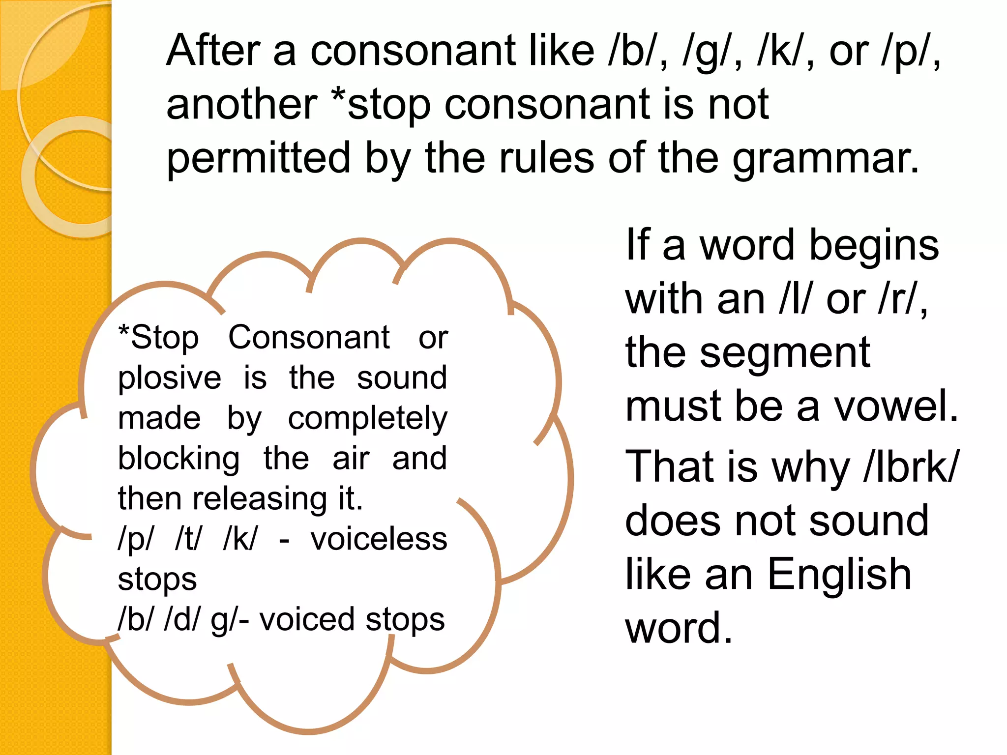 After a consonant like /b/, /g/, /k/, or /p/,
another *stop consonant is not
permitted by the rules of the grammar.
*Stop Consonant or
plosive is the sound
made by completely
blocking the air and
then releasing it.
/p/ /t/ /k/ - voiceless
stops
/b/ /d/ g/- voiced stops
If a word begins
with an /l/ or /r/,
the segment
must be a vowel.
That is why /lbrk/
does not sound
like an English
word.
 