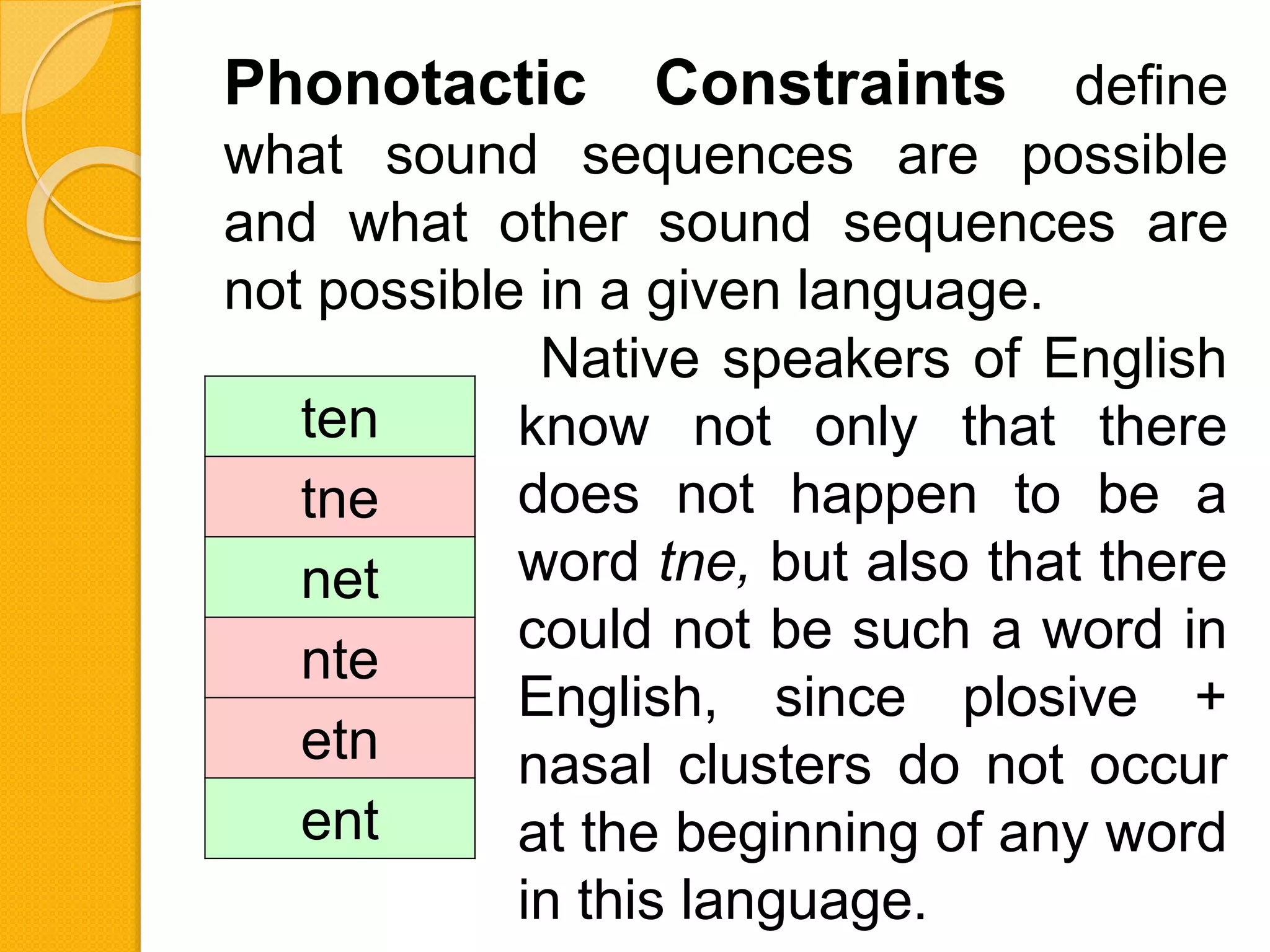 Phonotactic Constraints define
what sound sequences are possible
and what other sound sequences are
not possible in a given language.
ten
tne
net
nte
etn
ent
Native speakers of English
know not only that there
does not happen to be a
word tne, but also that there
could not be such a word in
English, since plosive +
nasal clusters do not occur
at the beginning of any word
in this language.
 