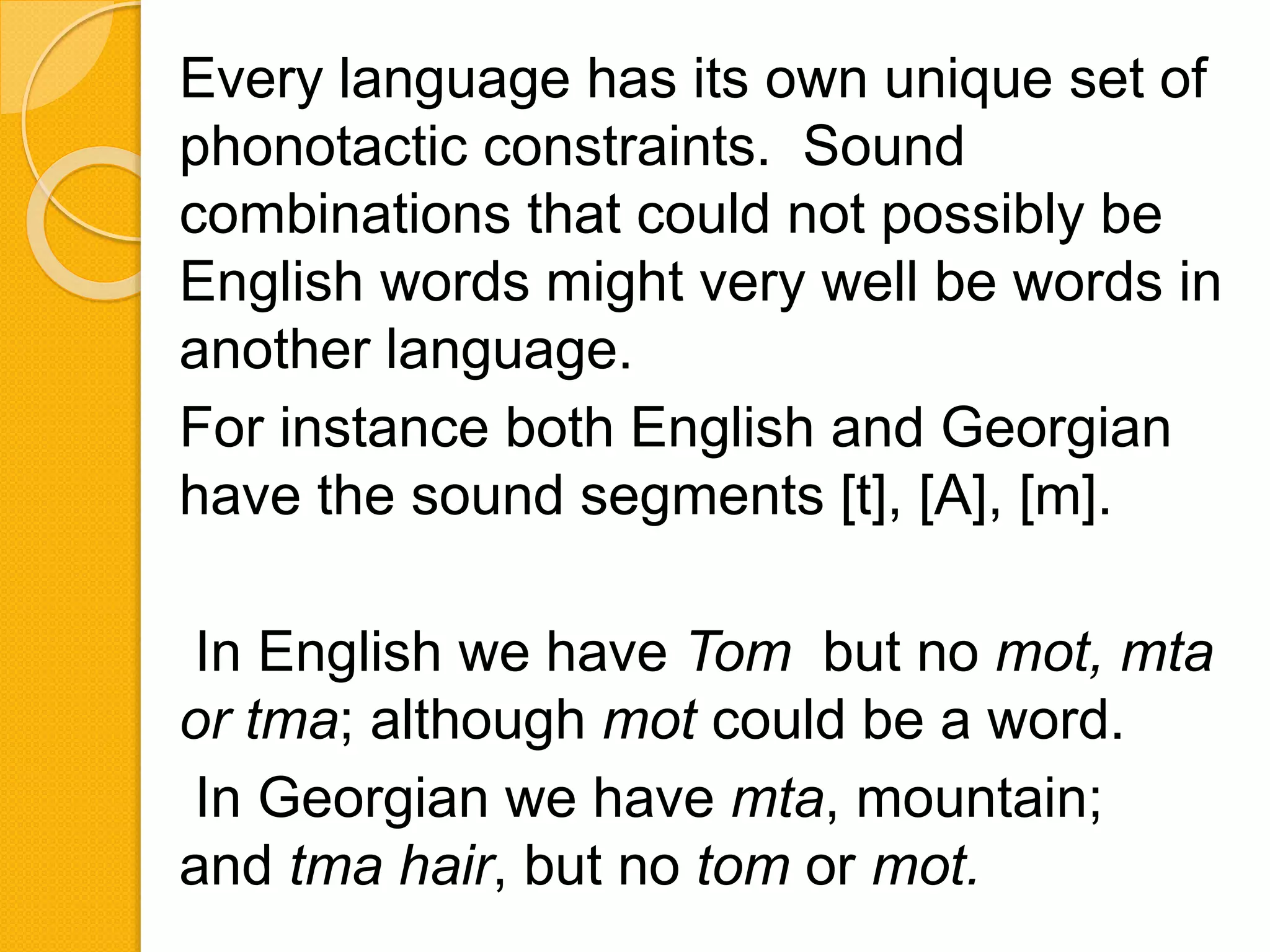 Every language has its own unique set of
phonotactic constraints. Sound
combinations that could not possibly be
English words might very well be words in
another language.
For instance both English and Georgian
have the sound segments [t], [A], [m].
In English we have Tom but no mot, mta
or tma; although mot could be a word.
In Georgian we have mta, mountain;
and tma hair, but no tom or mot.
 